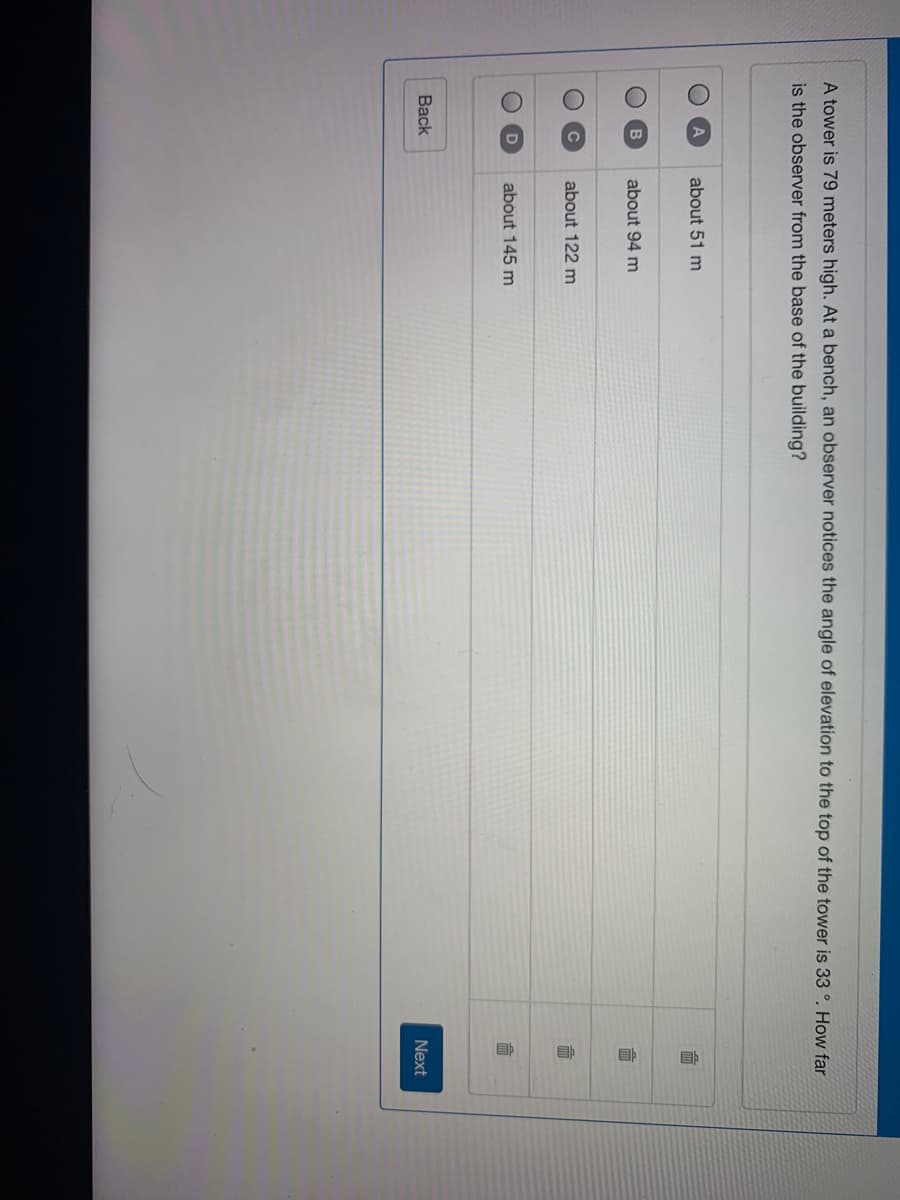 A tower is 79 meters high. At a bench, an observer notices the angle of elevation to the top of the tower is 33 °. How far
is the observer from the base of the building?
about 51 m
面
about 94 m
而
about 122 m
about 145 m
Back
Next
