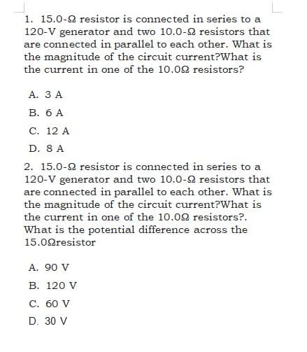 1. 15.0-2 resistor is connected in series to a
120-V generator and two 10.0-2 resistors that
are connected in parallel to each other. What is
the magnitude of the circuit current?What is
the current in one of the 10.02 resistors?
А. ЗА
В. бА
C. 12 A
D. 8 A
2. 15.0-2 resistor is connected in series to a
120-V generator and two 10.0-2 resistors that
are connected in parallel to each other. What is
the magnitude of the circuit current?What is
the current in one of the 10.02 resistors?.
What is the potential difference across the
15.02resistor
A. 90 V
В. 120 V
С. 60 V
D. 30 V
