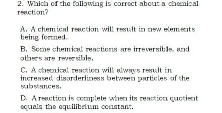 2. Which of the following is correct about a chemical
reaction?
A. A chemical reaction will result in new elements
being formed.
B. Some chemical reactions are irreversible, and
others are reversible.
C. A chemical reaction will always result in
increased disorderliness between particles of the
substances.
D. A reaction is complete when its reaction quotient
equals the equilibrium constant.
