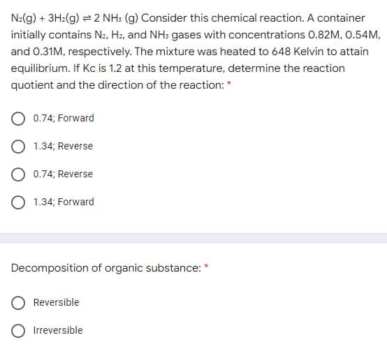 N2(g) + 3H2(g) = 2 NH: (g) Consider this chemical reaction. A container
initially contains N2, H2, and NH: gases with concentrations 0.82M, 0.54M,
and 0.31M, respectively. The mixture was heated to 648 Kelvin to attain
equilibrium. If Kc is 1.2 at this temperature, determine the reaction
quotient and the direction of the reaction: *
O 0.74; Forward
O 1.34; Reverse
O 0.74; Reverse
O 1.34; Forward
Decomposition of organic substance: *
Reversible
O Irreversible
