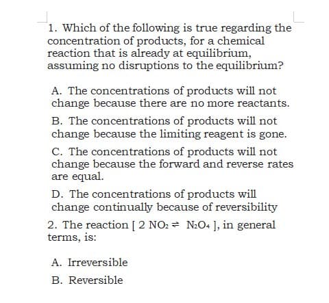 1. Which of the following is true regarding the
concentration of products, for a chemical
reaction that is already at equilibrium,
assuming no disruptions to the equilibrium?
A. The concentrations of products will not
change because there are no more reactants.
B. The concentrations of products will not
change because the limiting reagent is gone.
C. The concentrations of products will not
change because the forward and reverse rates
are equal.
D. The concentrations of products will
change continually because of reversibility
2. The reaction [ 2 NO: = N:O4 ], in general
terms, is:
A. Irreversible
B. Reversible
