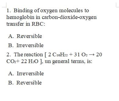 1. Binding of oxygen molecules to
hemoglobin in carbon-dioxide-oxygen
transfer in RBC:
A. Reversible
B. Irreversible
2. The reaction [ 2 C10H22 + 31 O2 → 20
CO2+ 22 H:O ], un general terms, is:
A. Irreversible
B. Reversible
