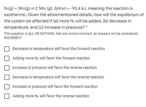 N:(g) + 3H2(g) = 2 NH: (g); AHrxn = -92.4 kJ, meaning the reaction is
exothermic. Given the aforementioned details, how will the equilibrium of
the system be affected if (a) more N2 will be added, (b) decrease in
temperature, and (c) increase in pressure? *
This question is ALL OR NOTHING. Get one choice incorrect, all answers will be considered
INCORRECT.
Decrease in temperature will favor the forward reaction
Adding more N: will favor the forward reaction
Increase in pressure will favor the reverse reaction
Decrease in temperature will favor the reverse reaction
Increase in pressure will favor the forward reaction
Adding more N: will favor the reverse reaction
