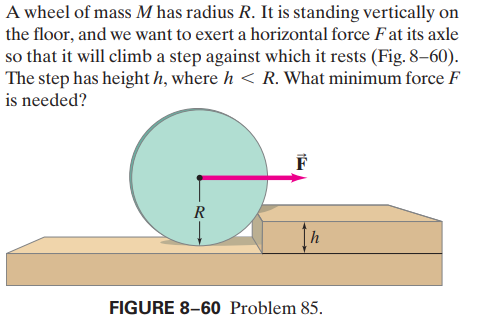 A wheel of mass M has radius R. It is standing vertically on
the floor, and we want to exert a horizontal force Fat its axle
so that it will climb a step against which it rests (Fig. 8–60).
The step has height h, where h < R. What minimum force F
is needed?
R
FIGURE 8-60 Problem 85.
