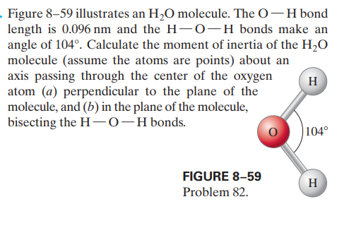 . Figure 8–59 illustrates an H,O molecule. The O-H bond
length is 0.096 nm and the H- 0-H bonds make an
angle of 104°. Calculate the moment of inertia of the H2O
molecule (assume the atoms are points) about an
axis passing through the center of the oxygen
atom (a) perpendicular to the plane of the
molecule, and (b) in the plane of the molecule,
bisecting the H-0-Hbonds.
H
|104°
FIGURE 8–59
H
Problem 82.

