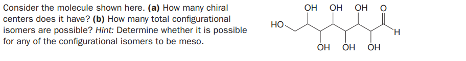 Consider the molecule shown here. (a) How many chiral
centers does it have? (b) How many total configurational
isomers are possible? Hint: Determine whether it is possible
for any of the configurational isomers to be meso.
OH
OH
OH
HO
TH.
OH
OH
OH
