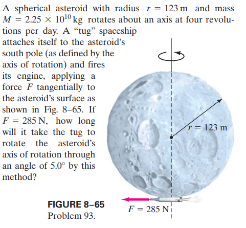 A spherical asteroid with radius r = 123 m and mass
M = 2.25 × 1010kg rotates about an axis at four revolu-
tions per day. A “tug" spaceship
attaches itself to the asteroid's
south pole (as defined by the
axis of rotation) and fires
its engine, applying a
force F tangentially to
the asteroid's surface as
shown in Fig. 8–65. If
F = 285 N, how long
will it take the tug to
r = 123 m
rotate the asteroid's
axis of rotation through
an angle of 5.0° by this
method?
FIGURE 8–65
F = 285 Ni
Problem 93.
