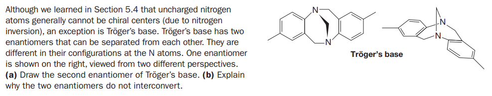 Although we learned in Section 5.4 that uncharged nitrogen
atoms generally cannot be chiral centers (due to nitrogen
inversion), an exception is Tröger's base. Tröger's base has two
enantiomers that can be separated from each other. They are
different in their configurations at the N atoms. One enantiomer
is shown on the right, viewed from two different perspectives.
(a) Draw the second enantiomer of Tröger's base. (b) Explain
why the two enantiomers do not interconvert.
Tröger's base
