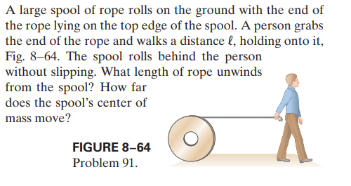 A large spool of rope rolls on the ground with the end of
the rope lying on the top edge of the spool. A person grabs
the end of the rope and walks a distance l, holding onto it,
Fig. 8-64. The spool rolls behind the person
without slipping. What length of rope unwinds
from the spool? How far
does the spool's center of
mass move?
FIGURE 8-64
Problem 91.
