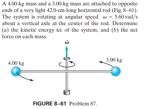 A 4.00-kg mass and a 3.00-kg mass are attached to opposite
ends of a very light 42.0-cm-long horizontal rod (Fig. 8–61).
The system is rotating at angular speed w = 5.60 rad/s
about a vertical axle at the center of the rod. Determine
(a) the kinetic energy KE of the system, and (b) the net
force on each mass.
3.00 kg
4.00 kg
FIGURE 8-61 Problem 87.
