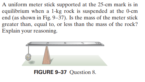 A uniform meter stick supported at the 25-cm mark is in
equilibrium when a 1-kg rock is suspended at the 0-cm
end (as shown in Fig. 9–37). Is the mass of the meter stick
greater than, equal to, or less than the mass of the rock?
Explain your reasoning.
FIGURE 9-37 Question 8.
