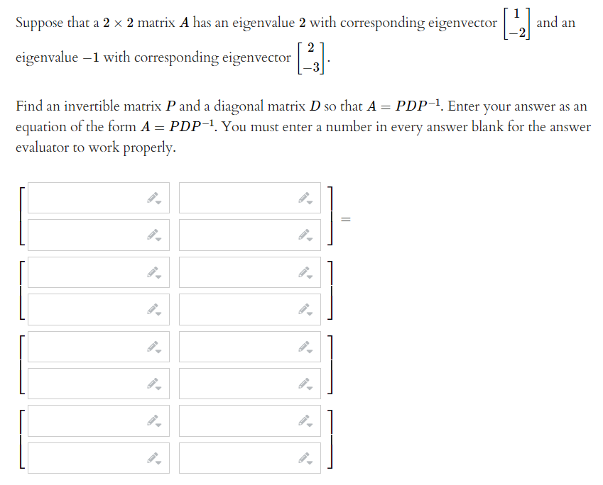 Suppose that a 2 x 2 matrix A has an eigenvalue 2 with corresponding eigenvector
1
and an
eigenvalue –1 with corresponding eigenvector
Find an invertible matrix P and a diagonal matrix D so that A = PDP-1. Enter your answer as an
equation of the form A = PDP-1. You must enter a number in every answer blank for the answer
evaluator to work properly.
