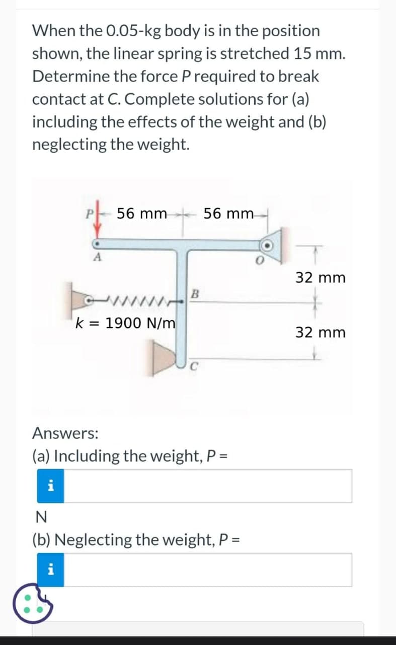 When the 0.05-kg body is in the position
shown, the linear spring is stretched 15 mm.
Determine the force P required to break
contact at C. Complete solutions for (a)
including the effects of the weight and (b)
neglecting the weight.
P56 mm
A
k = 1900 N/m
B
56 mm
Answers:
(a) Including the weight, P =
i
N
(b) Neglecting the weight, P =
32 mm
32 mm