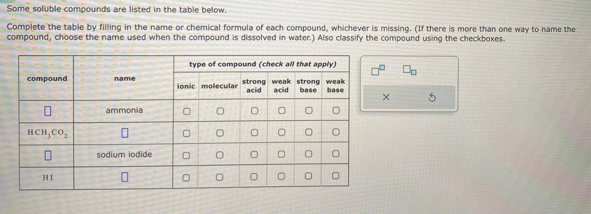 Some soluble compounds are listed in the table below.
Complete the table by filling in the name or chemical formula of each compound, whichever is missing. (If there is more than one way to name the
compound, choose the name used when the compound is dissolved in water.) Also classify the compound using the checkboxes.
type of compound (check all that apply)
compound
name
strong weak strong weak
ionic molecular
acid acid base base
x
5
☐
ammonia
0
0
HCH,CO₂
☐
0
0
0
☐
sodium iodide
0
0
0
HI
П
0
0
0
OO
0
0
0
0 0
00
