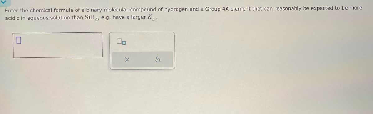 Enter the chemical formula of a binary molecular compound of hydrogen and a Group 4A element that can reasonably be expected to be more
acidic in aqueous solution than SiH4, e.g. have a larger Ka
On