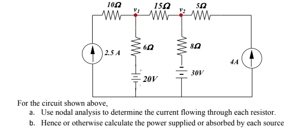102
150
WW WW
50
2.5 A
4A
= 30V
20V
For the circuit shown above,
a. Use nodal analysis to determine the current flowing through each resistor.
b. Hence or otherwise calculate the power supplied or absorbed by each source
