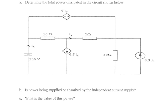 a. Determine the total power dissipated in the circuit shown below
7 iy
10 0
0.5 i,
202
T100 v
6.5 A
b. Is power being supplied or absorbed by the independent current supply?
c. What is the value of this power?
