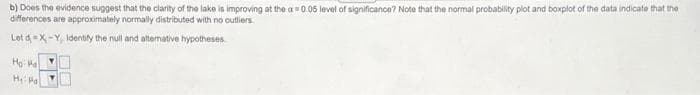 b) Does the evidence suggest that the clarity of the lake is improving at the a 0.05 level of significance? Note that the normal probability plot and boxplot of the data indicate that the
differences are approximately normally distributed with no outliers.
Let d -X-Y, Identily the null and altermative hypotheses
Họ
