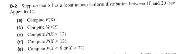 B-2 Suppose that X has a (continuous) uniform distribution between 10 and 20 (see
Appendix C).
(a) Compute E(X).
(b) Compute Var(X).
(c) Compute P(X< 12).
(d) Compute P(X> 12).
(e) Compute P(X < 8 or X > 22).
