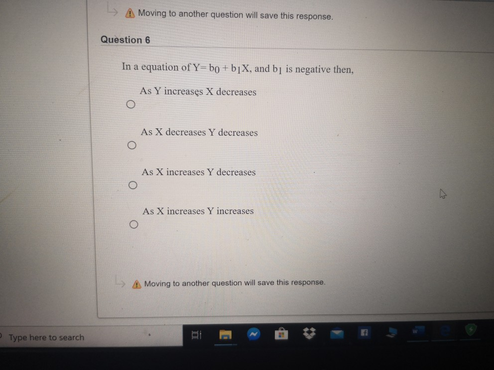 L» A Moving to another question will save this response.
Question 6
In a equation of Y= bo + b1X, and b1 is negative then,
As Y increases X decreases
As X decreases Y decreases
As X increases Y decreases
As X increases Y increases
A Moving to another question will save this response.
Type here to search
