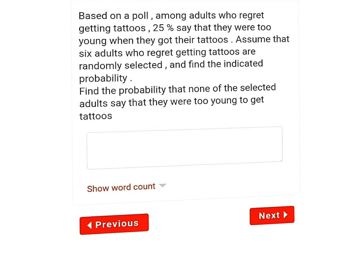 Based on a poll , among adults who regret
getting tattoos , 25 % say that they were too
young when they got their tattoos . Assume that
six adults who regret getting tattoos are
randomly selected , and find the indicated
probability .
Find the probability that none of the selected
adults say that they were too young to get
tattoos
Show word count
Next
( Previous
