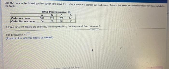 Use the data in the following table, which lists drive-thru order accuracy at popular fast food chairs. Assume that orders are randomly selected from theee inclued in
the table.
Drive-thru Restaurant o
D
Order Accurate
Order Not Accurate
331
275
52
250
142
15
34
31
If three different orders are selected, find the probability that they are all from restaurant D.
The probability is .
(Round to four decimal places as needed)
Check Answet.
