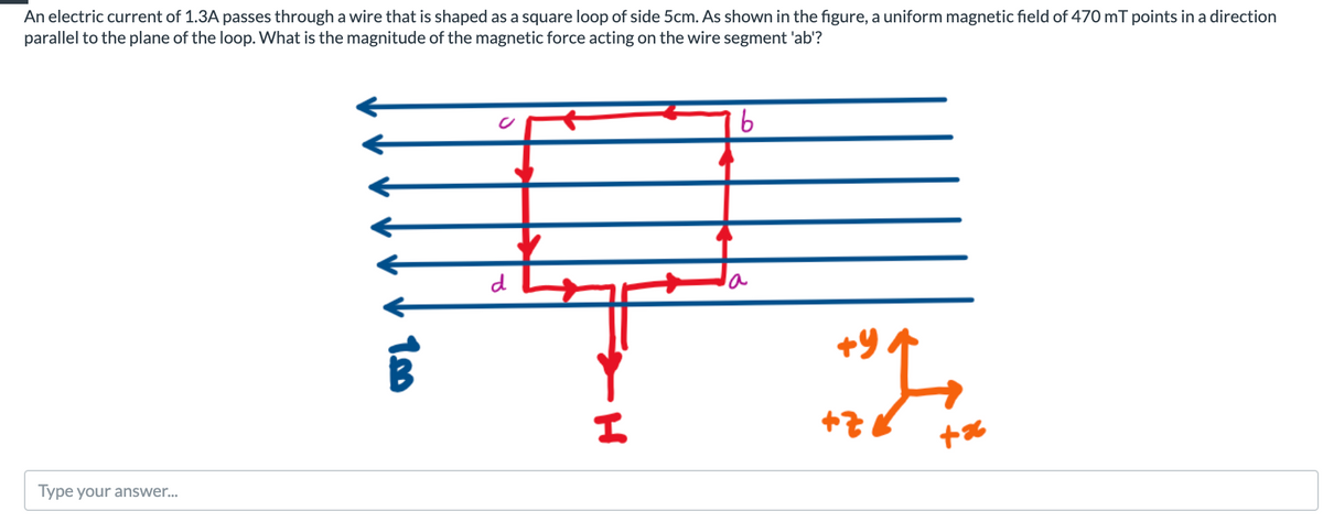 An electric current of 1.3A passes through a wire that is shaped as a square loop of side 5cm. As shown in the figure, a uniform magnetic field of 470 mT points in a direction
parallel to the plane of the loop. What is the magnitude of the magnetic force acting on the wire segment 'ab'?
d
Type your answer...

