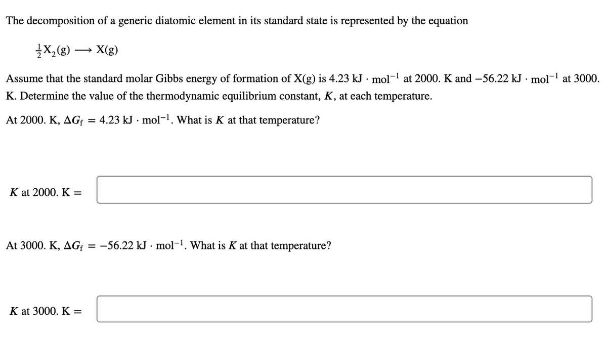 The decomposition of a generic diatomic element in its standard state is represented by the equation
X,(g)
X(g)
Assume that the standard molar Gibbs energy of formation of X(g) is 4.23 kJ · mol-1 at 2000. K and –56.22 kJ · mol-1 at 3000.
K. Determine the value of the thermodynamic equilibrium constant, K, at each temperature.
At 2000. K, AG; = 4.23 kJ · mol-1. What is K at that temperature?
K at 2000. K =
At 3000. K, AG{
-56.22 kJ · mol-1. What is K at that temperature?
K at 3000. K =
