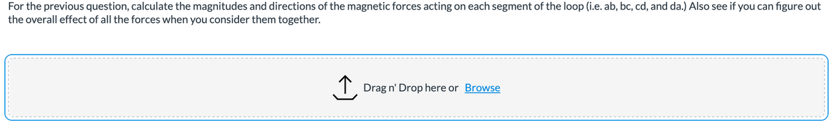 For the previous question, calculate the magnitudes and directions of the magnetic forces acting on each segment of the loop (i.e. ab, bc, cd, and da.) Also see if you can figure out
the overall effect of all the forces when you consider them together.
Drag n' Drop here or Browse
