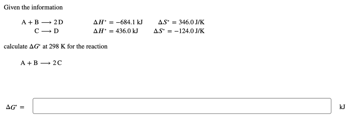Given the information
А + В — 2D
AH° = -684.1 kJ
AS° = 346.0 J/K
С — D
AH° = 436.0 kJ
AS° = -124.0 J/K
calculate AG° at 298 K for the reaction
А + В — 2С
AG° =
kJ
