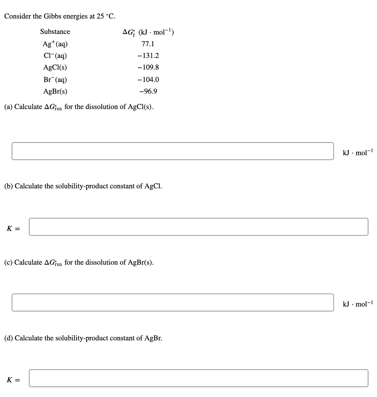 Consider the Gibbs energies at 25 °C.
Substance
AG; (kJ · mol-1)
Ag*(aq)
77.1
Cl-(aq)
-131.2
AgCl(s)
-109.8
Br¯(aq)
-104.0
AgBr(s)
-96.9
(a) Calculate AGn for the dissolution of AgCl(s).
kJ · mol-1
(b) Calculate the solubility-product constant of AgCl.
K =
(c) Calculate AG:X for the dissolution of AgBr(s).
kJ · mol-1
(d) Calculate the solubility-product constant of AgBr.
K =
