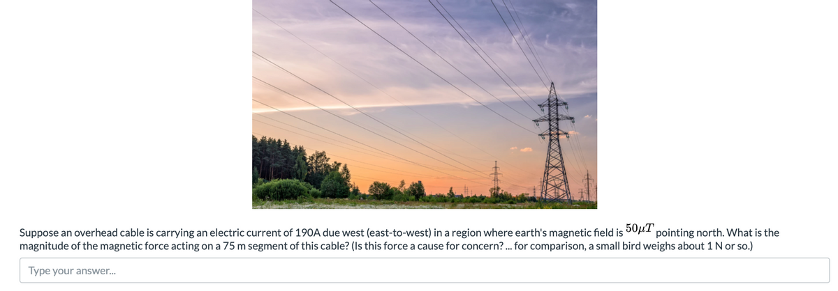 Suppose an overhead cable is carrying an electric current of 190A due west (east-to-west) in a region where earth's magnetic field is 001 pointing north. What is the
magnitude of the magnetic force acting on a 75 m segment of this cable? (Is this force a cause for concern? . for comparison, a small bird weighs about 1N or so.)
Type your answer.
