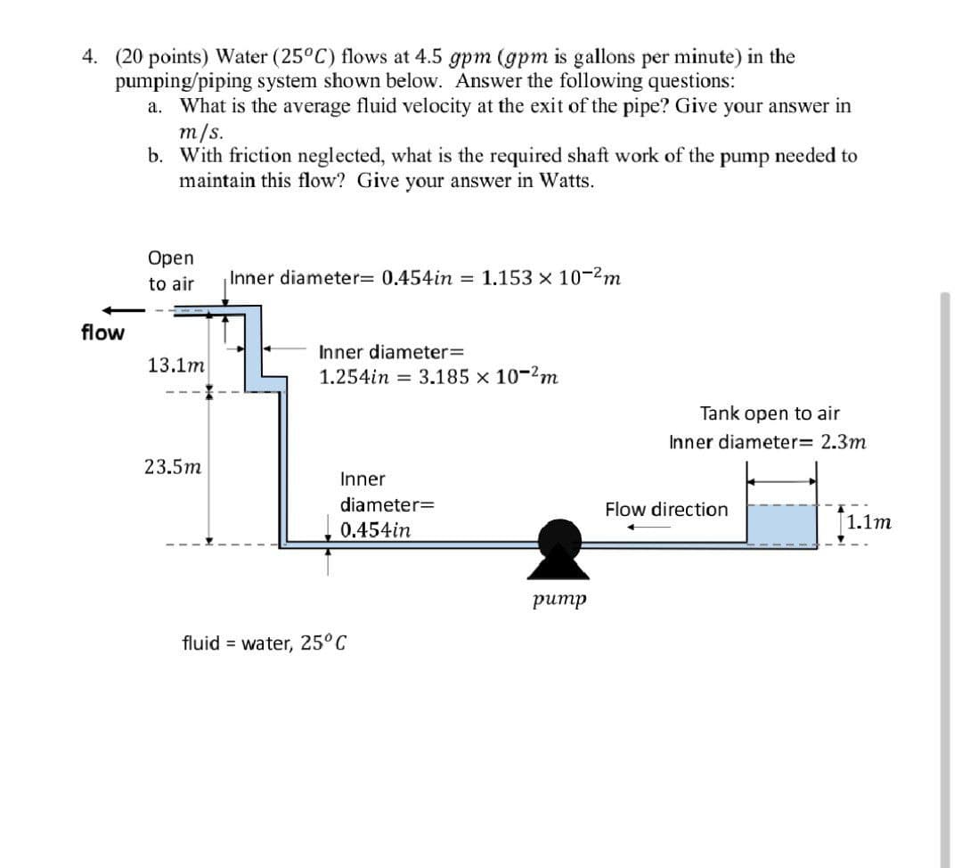 4. (20 points) Water (25°C) flows at 4.5 gpm (gpm is gallons per minute) in the
pumping/piping system shown below. Answer the following questions:
a. What is the average fluid velocity at the exit of the pipe? Give your answer in
m/s.
b. With friction neglected, what is the required shaft work of the pump needed to
maintain this flow? Give your answer in Watts.
flow
Open
to air
13.1m
23.5m
Inner diameter= 0.454in = 1.153 x 10-²m
Inner diameter=
1.254in 3.185 x 10-²m
Inner
diameter=
0.454in
fluid water, 25°C
pump
Tank open to air
Inner diameter
Flow direction
2.3m
1.1m