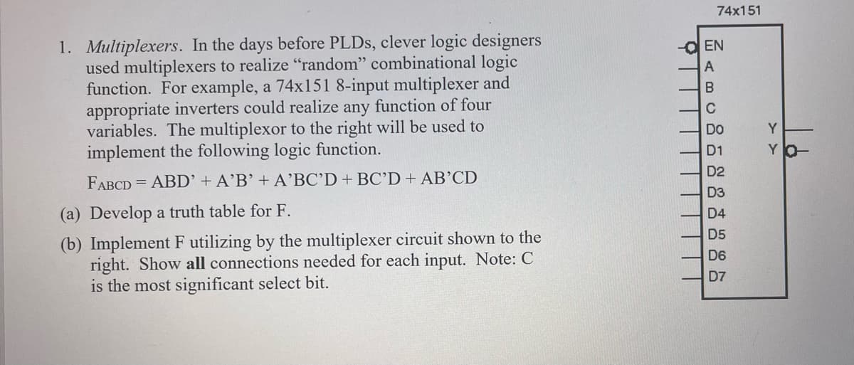 1. Multiplexers. In the days before PLDs, clever logic designers
used multiplexers to realize "random" combinational logic
function. For example, a 74x151 8-input multiplexer and
appropriate inverters could realize any function of four
variables. The multiplexor to the right will be used to
implement the following logic function.
FABCD= ABD' + A'B' + A'BC'D + BC'D + AB'CD
(a) Develop a truth table for F.
(b) Implement F utilizing by the multiplexer circuit shown to the
right. Show all connections needed for each input. Note: C
is the most significant select bit.
74x151
-EN
A
B
C
Do
D1
D2
D3
D4
D5
D6
D7
> >
Y
YO-
