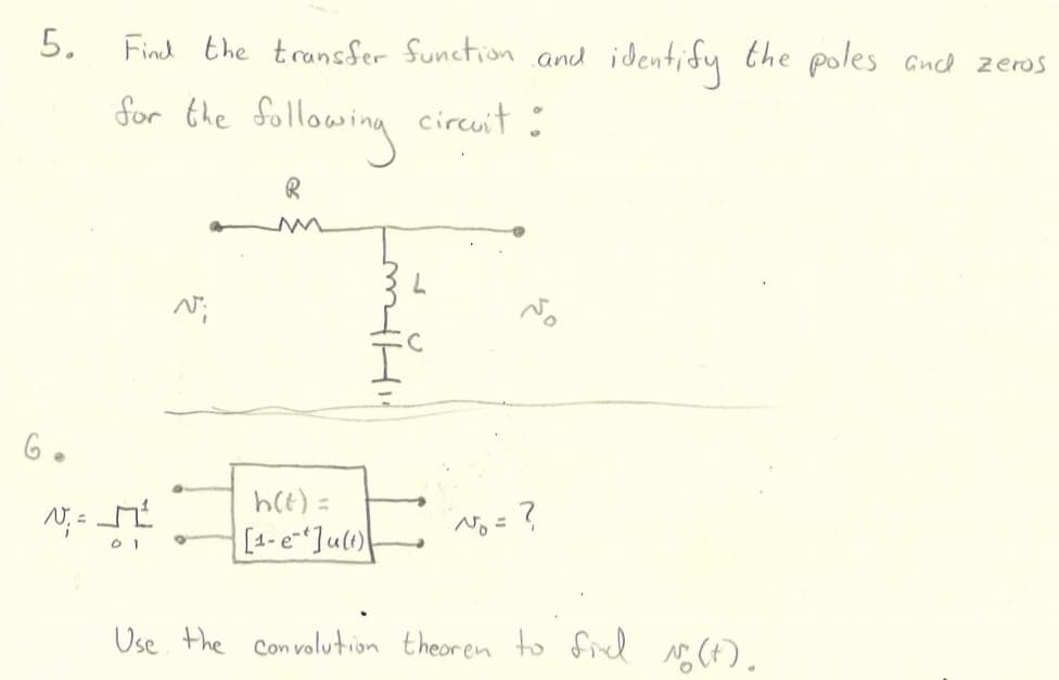 5.
6.
Find the transfer function and
for the following circuit :
R
V₁=²
01
N";
h(t) =
[1-e-Ju(t)
?
identify
the poles and zeros
Use the convolution theoren to find No (t).