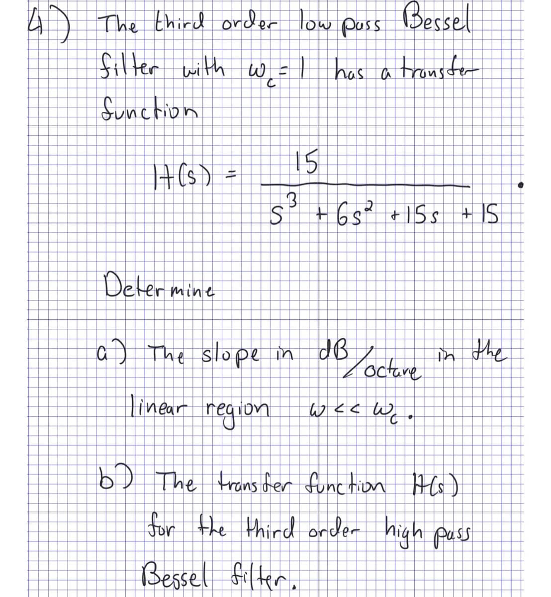 4) The third order low pass Bessel
filter with wel has a transfer
function
|t(s) =
15
3
S²³ +65² +155 +15
Determine
a) The slope in dB
Locture in the
linear region weewe.
b) The transfer function Ht(s)
for the third order high pass
Bessel filter.