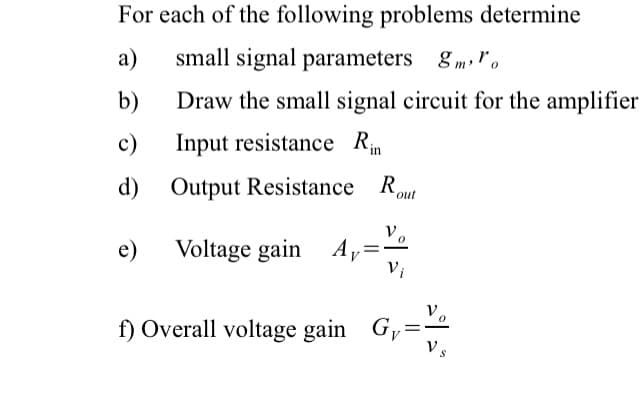 For each of the following problems determine
a)
small signal parameters 8mo
b)
Draw the small signal circuit for the amplifier
c)
Input resistance Rin
d) Output Resistance Rout
e)
Voltage gain Ay
=
Vi
f) Overall voltage gain G,
=
Vs