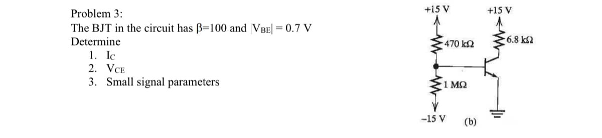 Problem 3:
The BJT in the circuit has ß=100 and VBE| = 0.7 V
Determine
1. Ic
2. VCE
3. Small signal parameters
+15 V
• 470 ΚΩ
www.w
1 ΜΩ
-15 V
(b)
+15 V
-6.8kQ2