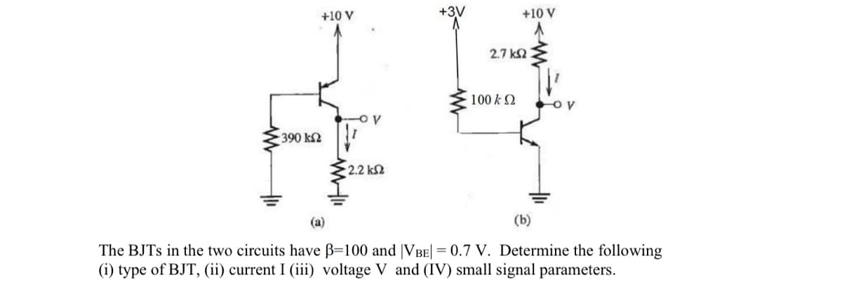 +10 V
-390 ΚΩ
-OV
• 2.2 ΚΩ
+10 V
2.7 ΚΩ
100 Κ Ω
-OV
(a)
(b)
The BJTs in the two circuits have B=100 and [VBE| = 0.7 V. Determine the following
(i) type of BJT, (ii) current I (iii) voltage V and (IV) small signal parameters.