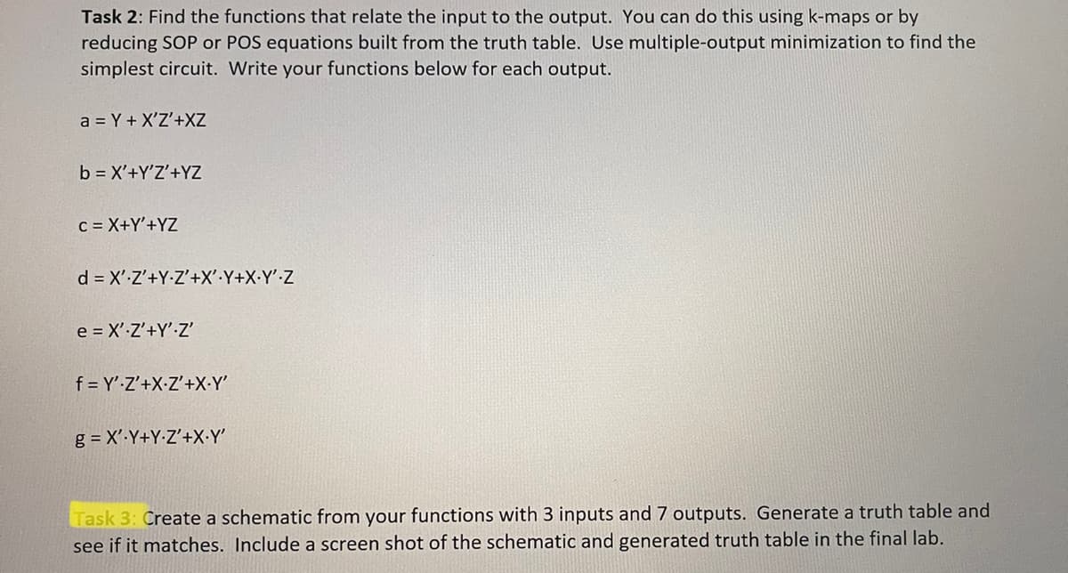 Task 2: Find the functions that relate the input to the output. You can do this using k-maps or by
reducing SOP or POS equations built from the truth table. Use multiple-output minimization to find the
simplest circuit. Write your functions below for each output.
a = Y + X'Z'+XZ
b = X'+Y'Z'+YZ
C = X+Y'+YZ
d = X' Z'+Y-Z'+X'.Y+X.Y' Z
e = X'-Z'+Y' Z'
f=Y' Z'+X-Z'+X-Y'
g = X'-Y+Y-Z'+X.Y'
Task 3: Create a schematic from your functions with 3 inputs and 7 outputs. Generate a truth table and
see if it matches. Include a screen shot of the schematic and generated truth table in the final lab.