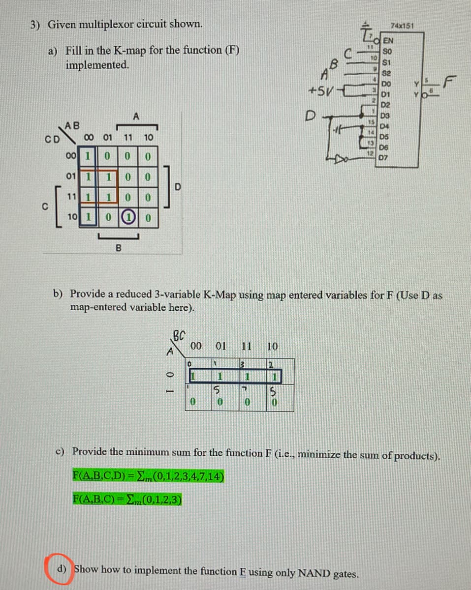 3) Given multiplexor circuit shown.
a) Fill in the K-map for the function (F)
implemented.
CD
C
AB
A
00 01 11 10
00 10 0 0
01 1 1 0
0
11 1 1 0 0
10 1 0 (1) 0
O
D
BC
A
01
00 01
0
[
b) Provide a reduced 3-variable K-Map using map entered variables for F (Use D as
map-entered variable here).
1
1
5
0 10
11 10
3
2
1
7
10
1
5
So
8
0
+5V-
D
it
9
74x151
d) Show how to implement the function E using only NAND gates.
EN
SO
$1
$2
c) Provide the minimum sum for the function F (i.e., minimize the sum of products).
F(A,B,C,D) = Σ„(0,1,2,3,4,7,14)
F(A.B.C)=E(0,1,2,3)