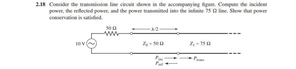power, the reflected power, and the power transmitted into the infinite 75 2 line. Show that power
conservation is satisfied.
2.18 Consider the transmission line circuit shown in the accompanying figure. Compute the incident
A/2
50 Ω
Z = 75 Q
!3!
Zo = 50 2
10 V
Ptrans
Pinc
Pref
