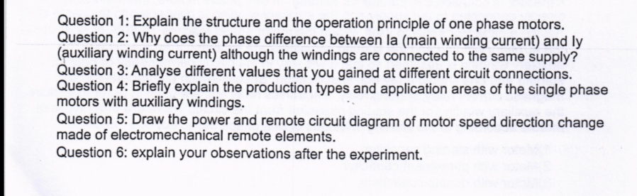 Question 1: Explain the structure and the operation principle of one phase motors.
Question 2: Why does the phase difference between la (main winding current) and ly
(auxiliary winding current) although the windings are connected to the same supply?
Question 3: Analyse different values that you gained at different circuit connections.
Question 4: Briefly explain the production types and application areas of the single phase
motors with auxiliary windings.
Question 5: Draw the power and remote circuit diagram of motor speed direction change
made of electromechanical remote elements.
Question 6: explain your observations after the experiment.
