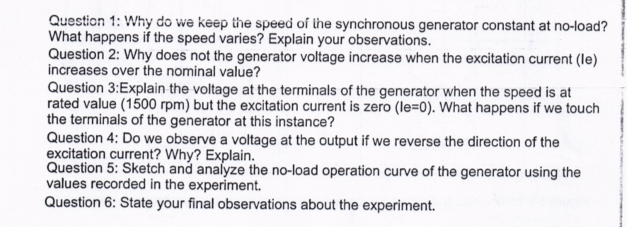 Question 1: Why do we keep the speed oí the synchronous generator constant at no-load?
What happens if the speed varies? Explain your observations.
Question 2: Why does not the generator voltage increase when the excitation current (le)
increases over the nominal value?
Question 3:Explain the voltage at the terminals of the generator when the speed is at
rated value (1500 rpm) but the excitation current is zero (le=0). What happens if we touch
the terminals of the generator at this instance?
Question 4: Do we observe a voltage at the output if we reverse the direction of the
excitation current? Why? Explain.
Question 5: Sketch and analyze the no-load operation curve of the generator using the
values recorded in the experiment.
Question 6: State your final observations about the experiment.
