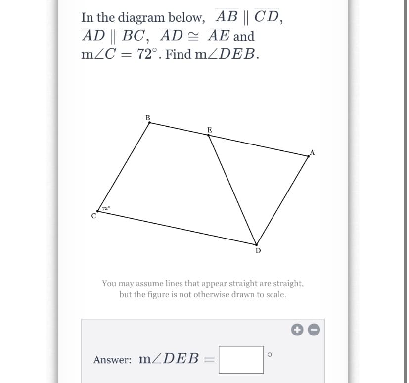 In the diagram below, AB || CD,
AD || BC, AD = AE and
mZC = 72°. Find mZDEB.
B
E
72
C
D
You may assume lines that appear straight are straight,
but the figure is not otherwise drawn to scale.
Answer: MZDEB
