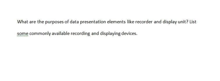 What are the purposes of data presentation elements like recorder and display unit? List
some commonly available recording and displaying devices.
