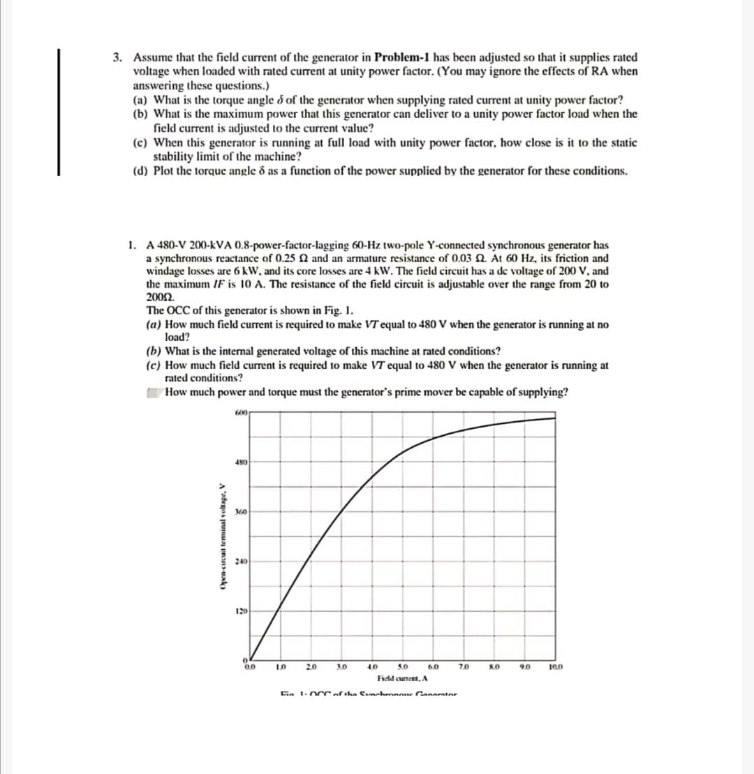 3. Assume that the field current of the generator in Problem-1 has been adjusted so that it supplies rated
voltage when loaded with rated current at unity power factor. (You may ignore the effects of RA when
answering these questions.)
(a) What is the torque angle d of the generator when supplying rated current at unity power factor?
(b) What is the maximum power that this generator can deliver to a unity power factor load when the
field current is adjusted to the current value?
(c) When this generator is running at full load with unity power factor, how close is it to the static
stability limit of the machine?
(d) Plot the torque angle ô as a function of the power supplied by the generator for these conditions.
1. A 480-V 200-kVA 0.8-power-factor-lagging 60-Hz two-pole Y-connected synchronous generator has
a synchronous reactance of 0.25 N and an armature resistance of 0.03 N. At 60 Hz, its friction and
windage losses are 6 kW, and its core losses are 4 kW. The field circuit has a de voltage of 200 V, and
the maximum IF is 10 A. The resistance of the field circuit is adjustable over the range from 20 to
2002.
The OCC of this generator is shown in Fig. 1.
(a) How much field current is required to make VT equal to 480 V when the generator is running at no
load?
(b) What is the internal generated voltage of this machine at rated conditions?
(c) How much field current is required to make VT equal to 480 V when the generator is running at
rated conditions?
How much power and torque must the generator's prime mover be capable of supplying?
600
480
360
240
120
0.0
LO
2.0
30
4.0
5.0
6.0
7.0
S.O
9.0
Fidd current, A
in 1.OcCof the Cunahennnne anarator
Open circait teminal voltape, V
