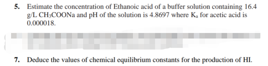 5. Estimate the concentration of Ethanoic acid of a buffer solution containing 16.4
g/L CH3COONa and pH of the solution is 4.8697 where Ka for acetic acid is
0.000018.
7. Deduce the values of chemical equilibrium constants for the production of HI.

