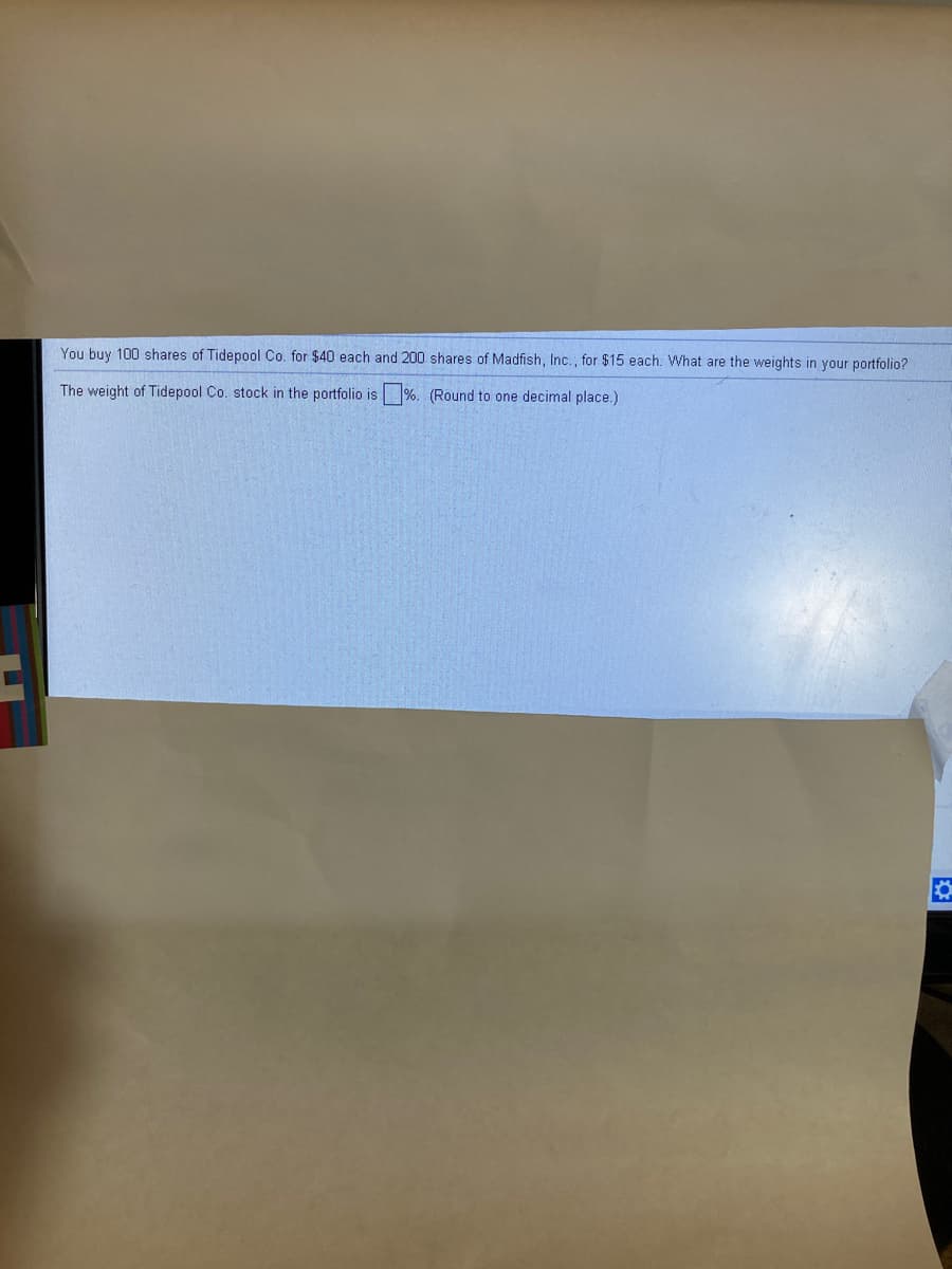 You buy 100 shares of Tidepool Co. for $40 each and 200 shares of Madfish, Inc., for $15 each. What are the weights in your portfolio?
The weight of Tidepool Co. stock in the portfolio is %. (Round to one decimal place.)

