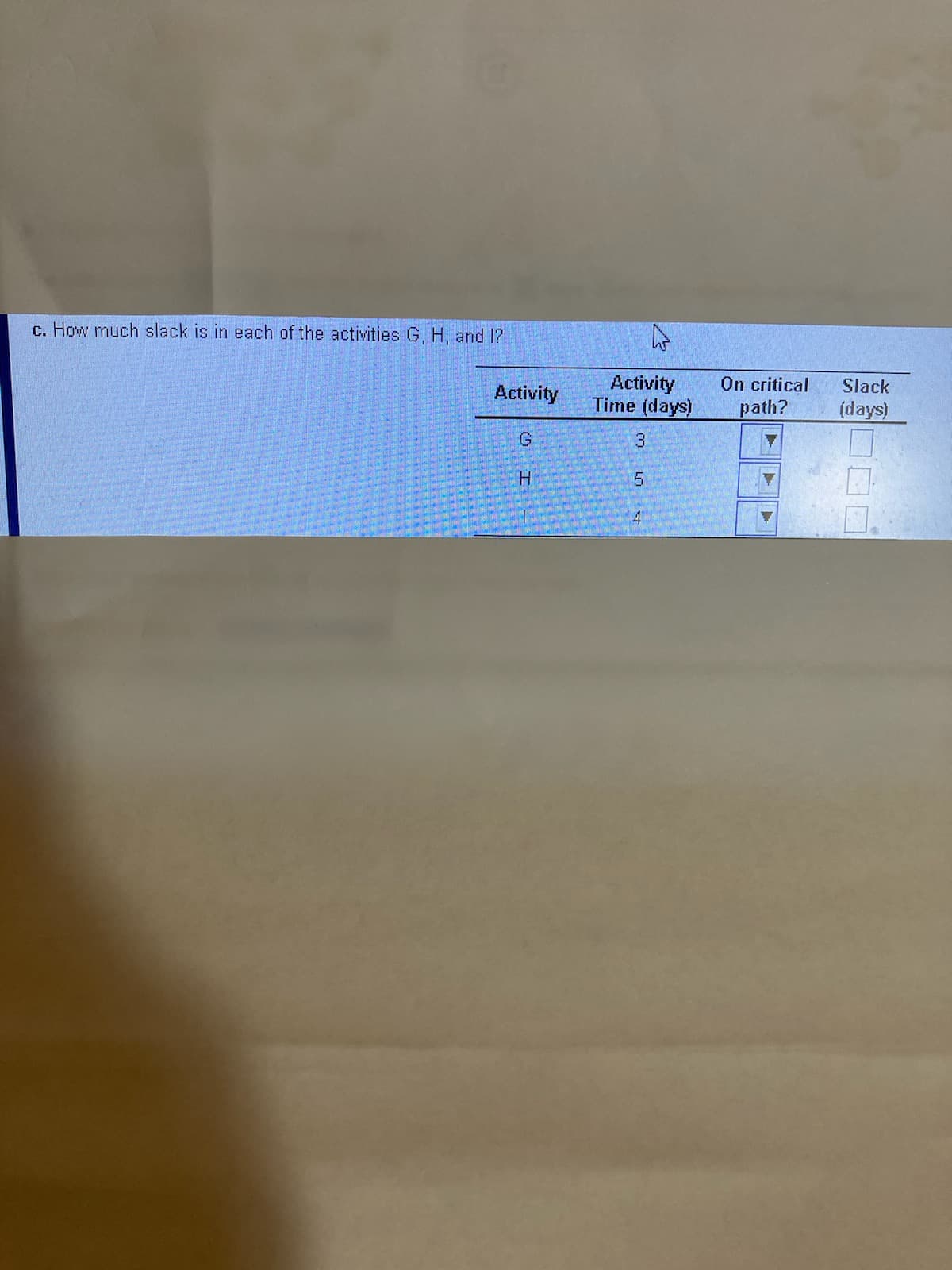 c. How much slack is in each of the activities G, H, and 1?
Activity
Time (days)
On critical
path?
Slack
Activity
(days)
4
